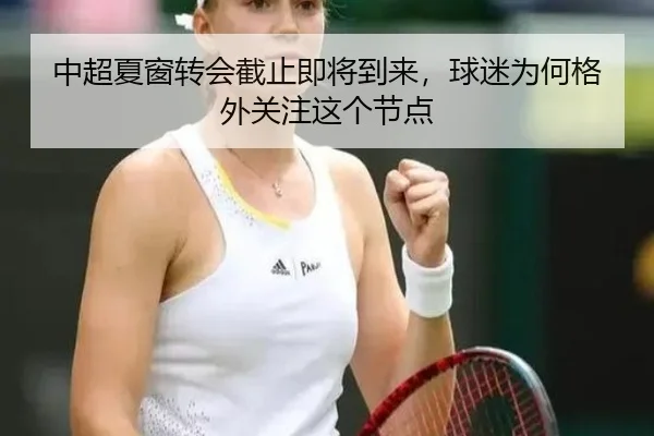 中超夏窗转会截止即将到来，球迷为何格外关注这个节点